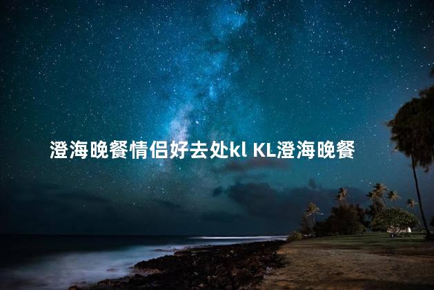 澄海晚餐情侣好去处kl KL澄海晚餐热门地点，完美共享的情侣夜晚